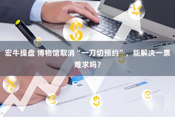 宏牛操盘 博物馆取消“一刀切预约”，能解决一票难求吗？